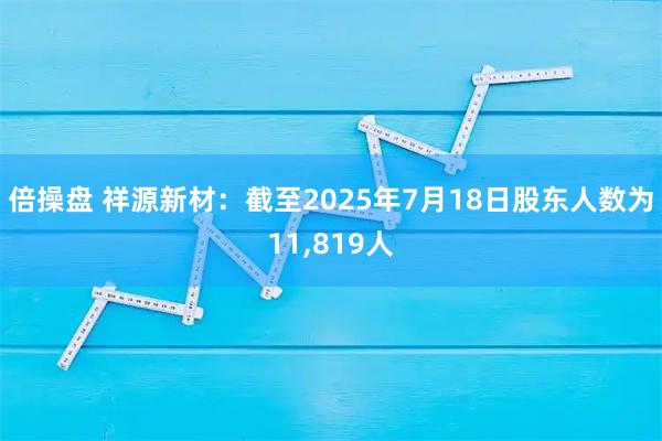 倍操盘 祥源新材：截至2025年7月18日股东人数为11,819人