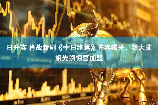 日升鑫 肖战新剧《十日终焉》阵容曝光，魏大勋胡先煦惊喜加盟