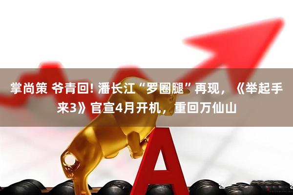掌尚策 爷青回! 潘长江“罗圈腿”再现，《举起手来3》官宣4月开机，重回万仙山