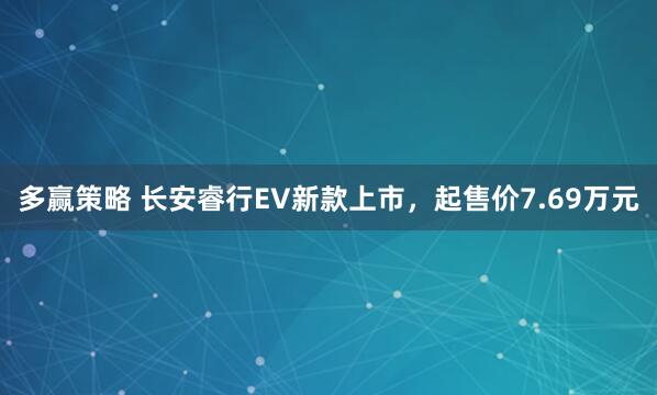 多赢策略 长安睿行EV新款上市，起售价7.69万元