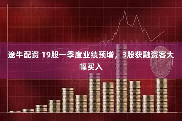 途牛配资 19股一季度业绩预增,3股获融资客大幅买入