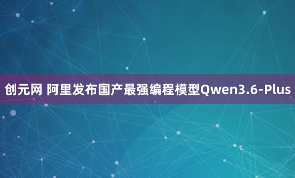 创元网 阿里发布国产最强编程模型Qwen3.6-Plus