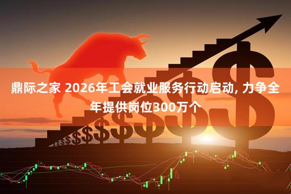 鼎际之家 2026年工会就业服务行动启动, 力争全年提供岗位300万个
