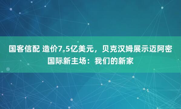 国客信配 造价7.5亿美元，贝克汉姆展示迈阿密国际新主场：我们的新家