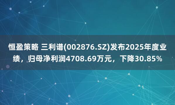 恒盈策略 三利谱(002876.SZ)发布2025年度业绩，归母净利润4708.69万元，下降30.85%