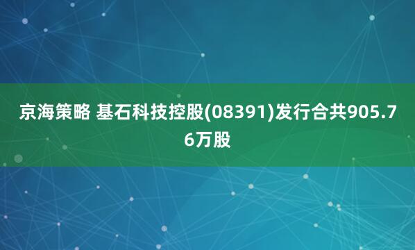 京海策略 基石科技控股(08391)发行合共905.76万股