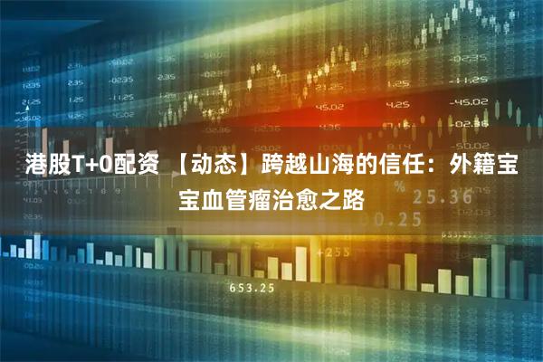 港股T+0配资 【动态】跨越山海的信任:外籍宝宝血管瘤治愈之路