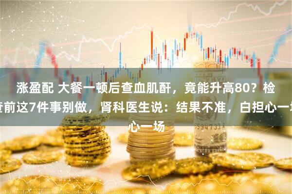 涨盈配 大餐一顿后查血肌酐,竟能升高80?检查前这7件事别做,肾科医生说:结果不准,白担心一场