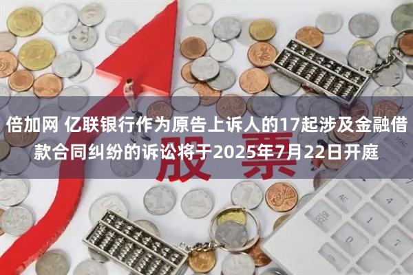 倍加网 亿联银行作为原告上诉人的17起涉及金融借款合同纠纷的诉讼将于2025年7月22日开庭